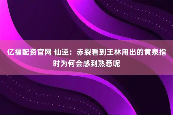 亿福配资官网 仙逆：赤裂看到王林用出的黄泉指时为何会感到熟悉呢