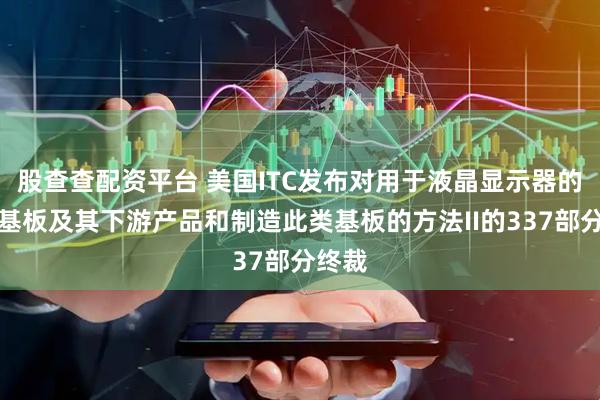 股查查配资平台 美国ITC发布对用于液晶显示器的玻璃基板及其下游产品和制造此类基板的方法II的337部分终裁