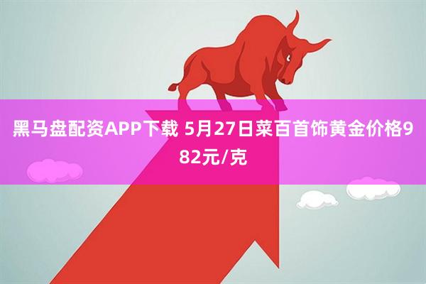 黑马盘配资APP下载 5月27日菜百首饰黄金价格982元/克