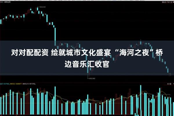 对对配配资 绘就城市文化盛宴 “海河之夜”桥边音乐汇收官