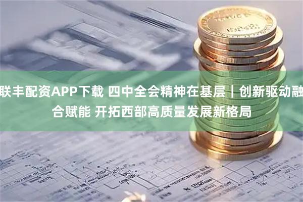 联丰配资APP下载 四中全会精神在基层｜创新驱动融合赋能 开拓西部高质量发展新格局