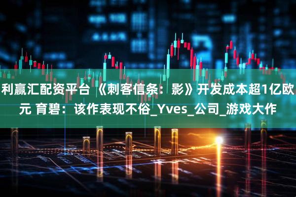 利赢汇配资平台 《刺客信条:影》开发成本超1亿欧元 育碧:该作表现不俗_Yves_公司_游戏大作