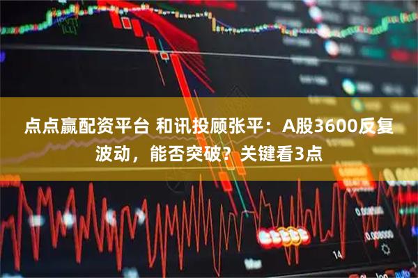 点点赢配资平台 和讯投顾张平：A股3600反复波动，能否突破？关键看3点