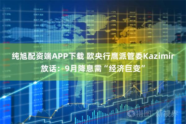 纯旭配资端APP下载 欧央行鹰派管委Kazimir放话:9月降息需“经济巨变”