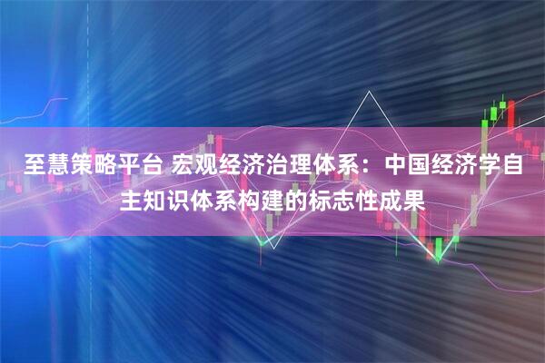 至慧策略平台 宏观经济治理体系:中国经济学自主知识体系构建的标志性成果