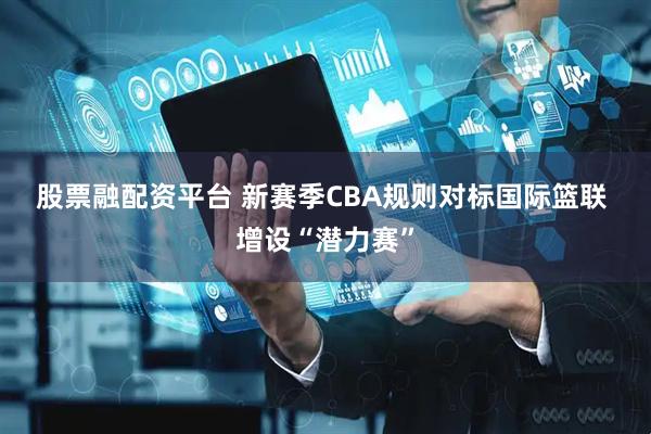 股票融配资平台 新赛季CBA规则对标国际篮联 增设“潜力赛”