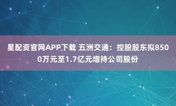 星配资官网APP下载 五洲交通:控股股东拟8500万元至1.7亿元增持公司股份