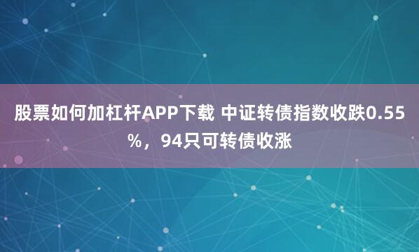 股票如何加杠杆APP下载 中证转债指数收跌0.55%,94只可转债收涨