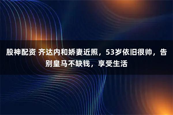 股神配资 齐达内和娇妻近照,53岁依旧很帅,告别皇马不缺钱,享受生活