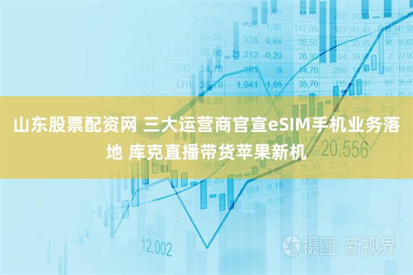 山东股票配资网 三大运营商官宣eSIM手机业务落地 库克直播带货苹果新机