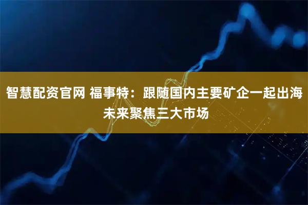 智慧配资官网 福事特：跟随国内主要矿企一起出海 未来聚焦三大市场