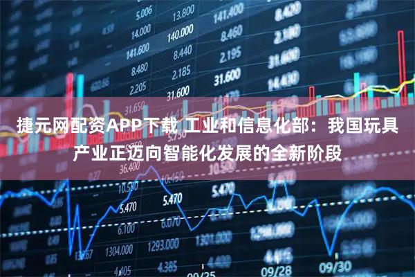 捷元网配资APP下载 工业和信息化部：我国玩具产业正迈向智能化发展的全新阶段