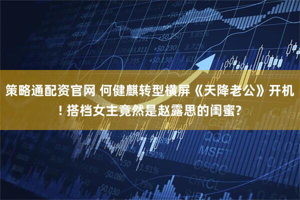 策略通配资官网 何健麒转型横屏《天降老公》开机! 搭档女主竟然是赵露思的闺蜜?