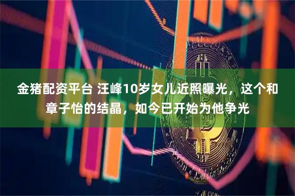 金猪配资平台 汪峰10岁女儿近照曝光，这个和章子怡的结晶，如今已开始为他争光