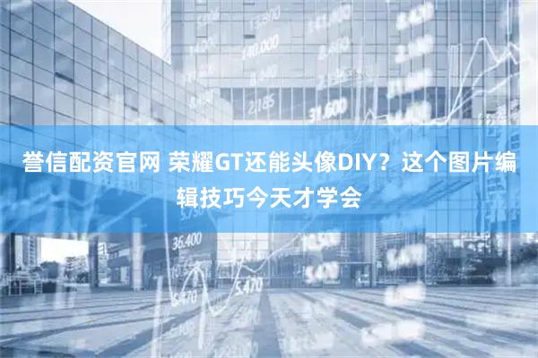 誉信配资官网 荣耀GT还能头像DIY？这个图片编辑技巧今天才学会