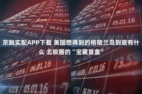京融实配APP下载 美国想得到的格陵兰岛到底有什么 北极圈的“宝藏盲盒”