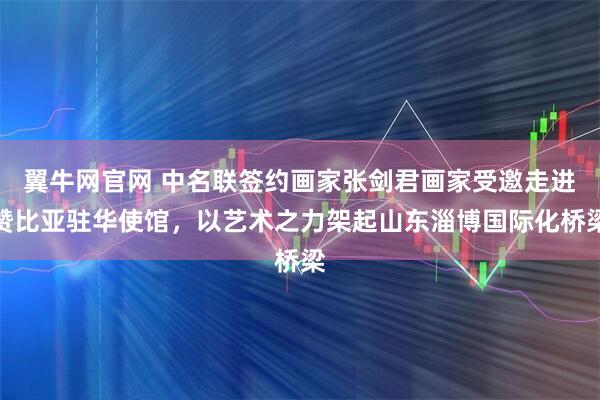 翼牛网官网 中名联签约画家张剑君画家受邀走进赞比亚驻华使馆，以艺术之力架起山东淄博国际化桥梁