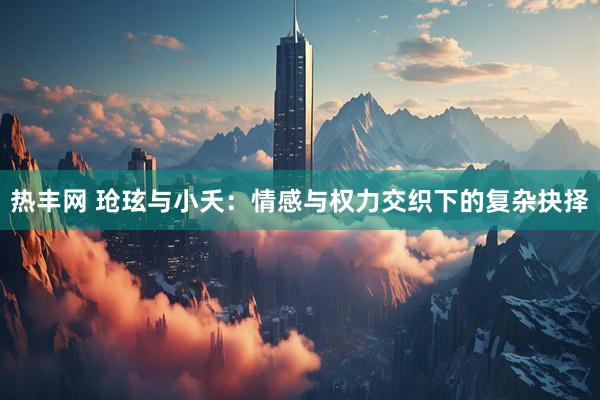 热丰网 玱玹与小夭：情感与权力交织下的复杂抉择