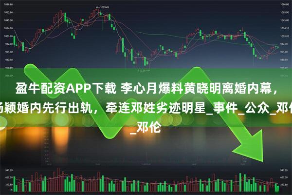 盈牛配资APP下载 李心月爆料黄晓明离婚内幕，杨颖婚内先行出轨，牵连邓姓劣迹明星_事件_公众_邓伦