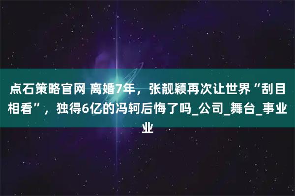 点石策略官网 离婚7年，张靓颖再次让世界“刮目相看”，独得6亿的冯轲后悔了吗_公司_舞台_事业