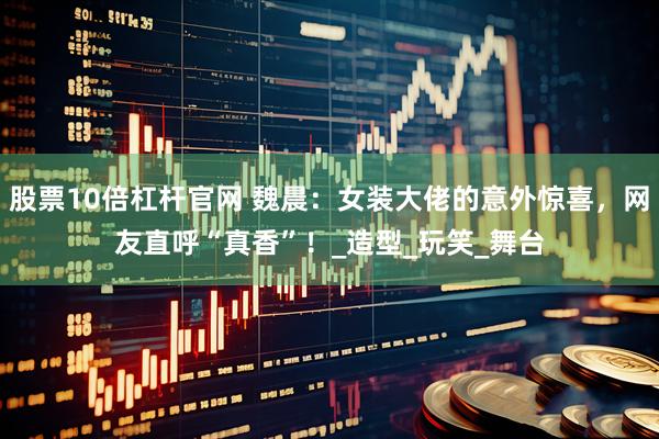 股票10倍杠杆官网 魏晨：女装大佬的意外惊喜，网友直呼“真香”！_造型_玩笑_舞台