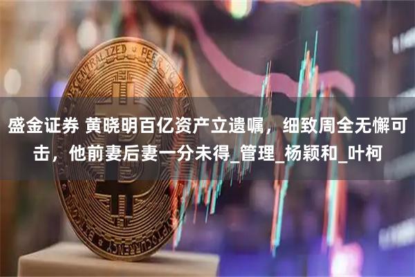 盛金证券 黄晓明百亿资产立遗嘱，细致周全无懈可击，他前妻后妻一分未得_管理_杨颖和_叶柯