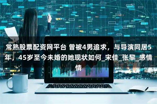 常熟股票配资网平台 曾被4男追求，与导演同居5年，45岁至今未婚的她现状如何_宋佳_张黎_感情