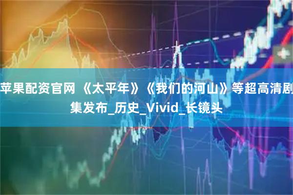 苹果配资官网 《太平年》《我们的河山》等超高清剧集发布_历史_Vivid_长镜头