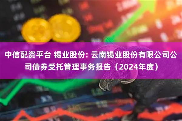 中信配资平台 锡业股份: 云南锡业股份有限公司公司债券受托管理事务报告（2024年度）
