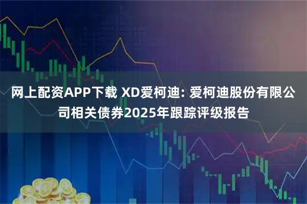 网上配资APP下载 XD爱柯迪: 爱柯迪股份有限公司相关债券2025年跟踪评级报告