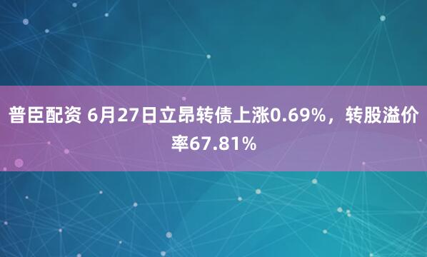 普臣配资 6月27日立昂转债上涨0.69%，转股溢价率67.81%