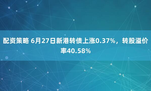 配资策略 6月27日新港转债上涨0.37%，转股溢价率40.58%