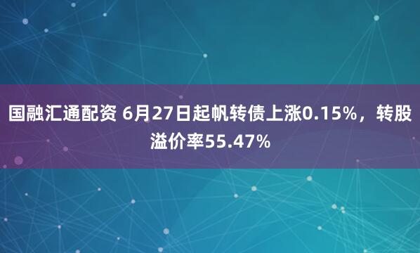 国融汇通配资 6月27日起帆转债上涨0.15%，转股溢价率55.47%