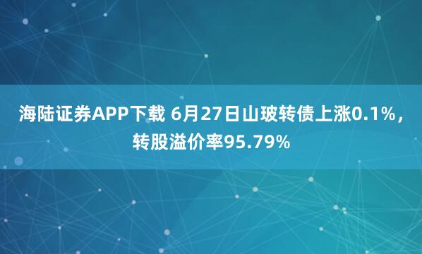 海陆证券APP下载 6月27日山玻转债上涨0.1%，转股溢价率95.79%
