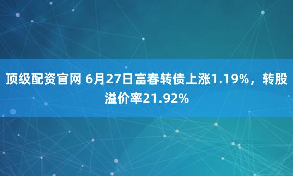 顶级配资官网 6月27日富春转债上涨1.19%，转股溢价率21.92%