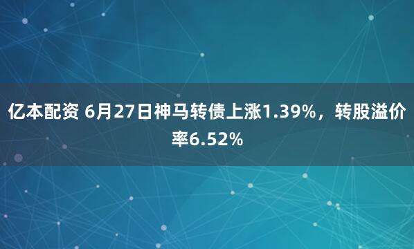 亿本配资 6月27日神马转债上涨1.39%，转股溢价率6.52%