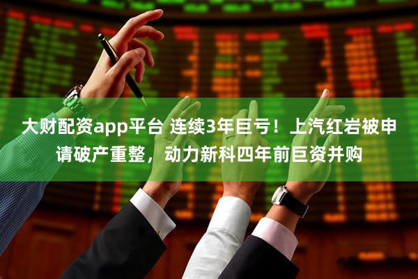 大财配资app平台 连续3年巨亏！上汽红岩被申请破产重整，动力新科四年前巨资并购