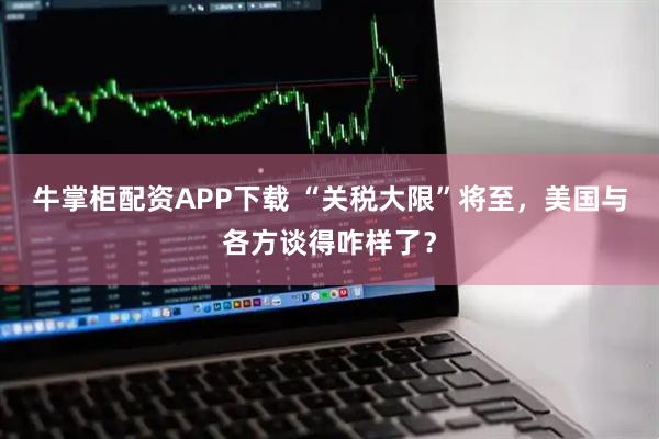 牛掌柜配资APP下载 “关税大限”将至，美国与各方谈得咋样了？