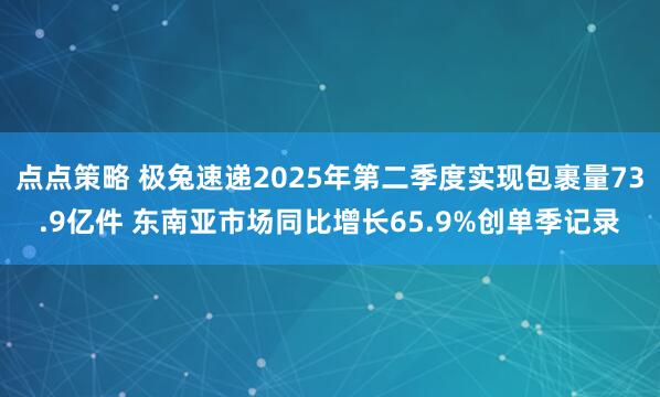 点点策略 极兔速递2025年第二季度实现包裹量73.9亿件 东南亚市场同比增长65.9%创单季记录