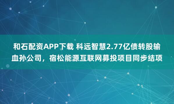 和石配资APP下载 科远智慧2.77亿债转股输血孙公司，宿松能源互联网募投项目同步结项