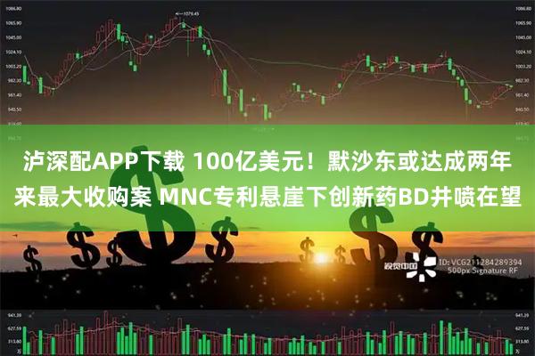 泸深配APP下载 100亿美元！默沙东或达成两年来最大收购案 MNC专利悬崖下创新药BD井喷在望