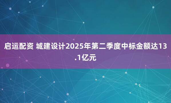 启运配资 城建设计2025年第二季度中标金额达13.1亿元
