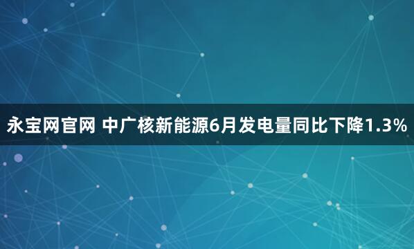 永宝网官网 中广核新能源6月发电量同比下降1.3%