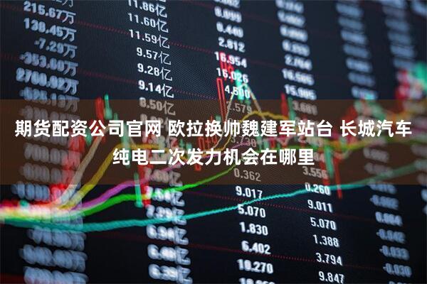 期货配资公司官网 欧拉换帅魏建军站台 长城汽车纯电二次发力机会在哪里