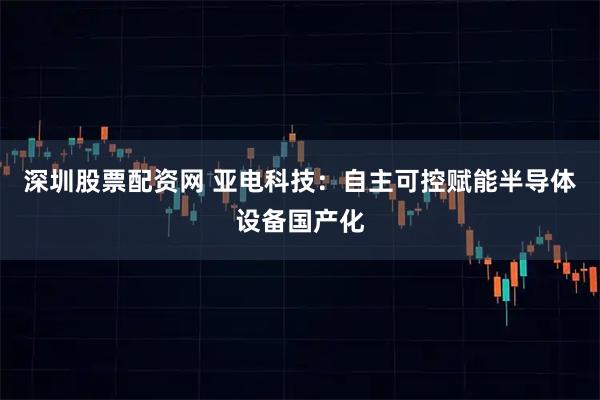 深圳股票配资网 亚电科技：自主可控赋能半导体设备国产化
