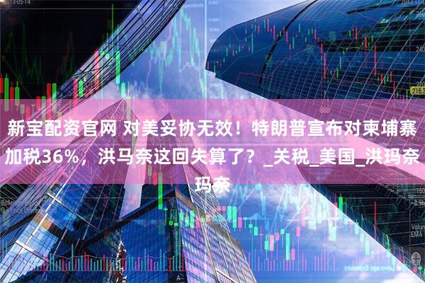 新宝配资官网 对美妥协无效！特朗普宣布对柬埔寨加税36%，洪马奈这回失算了？_关税_美国_洪玛奈