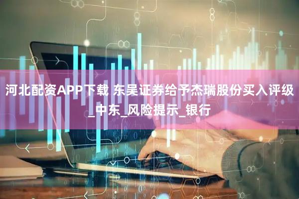 河北配资APP下载 东吴证券给予杰瑞股份买入评级_中东_风险提示_银行