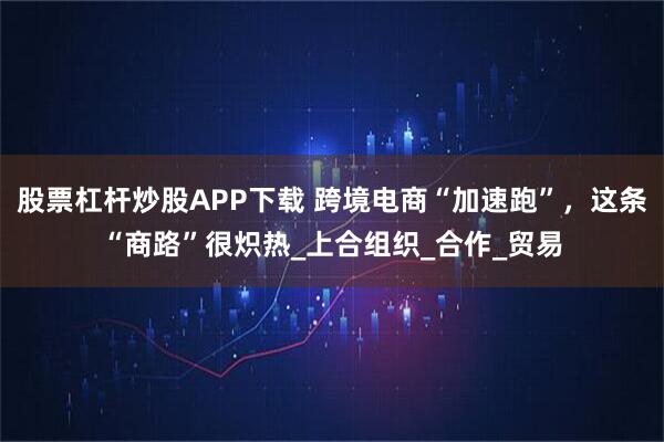 股票杠杆炒股APP下载 跨境电商“加速跑”，这条“商路”很炽热_上合组织_合作_贸易