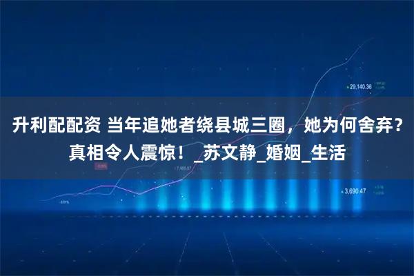 升利配配资 当年追她者绕县城三圈，她为何舍弃？真相令人震惊！_苏文静_婚姻_生活