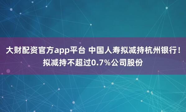 大财配资官方app平台 中国人寿拟减持杭州银行！拟减持不超过0.7%公司股份